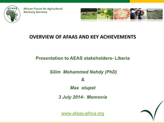 African Forum for Agricultural 
Advisory Services 
OVERVIEW OF AFAAS AND KEY ACHIEVEMENTS 
Presentation to AEAS stakeholders- Liberia 
Silim Mohammed Nahdy (PhD) 
& 
Max olupot 
3 July 2014- Monrovia 
www.afaas-africa.org 
 