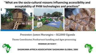 “What are the socio-cultural reasons influencing accessibility and
acceptability of PHM technologies and practices”
Presenter: James Murangira – SG2000 Uganda
Theme Coordinator, Postharvest handling and Agro processing
SASAKAWA AFRICA ASSOCIATION/ SASAKAWA GLOBAL 2000
WEBINAR 28/10/2017
 