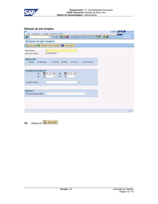 Componente : FI - Contabilidade Financeira 
Perfil Funcional: Analista de Ativo Fixo 
Objeto de Aprendizagem : Depreciação 
Versão: 2.0 
Instrução de trabalho 
Página 10 / 15 
Seleção de job simples 
18. Clique em . 
 