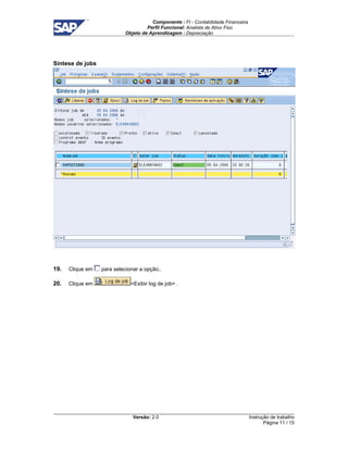 Componente : FI - Contabilidade Financeira 
Perfil Funcional: Analista de Ativo Fixo 
Objeto de Aprendizagem : Depreciação 
Versão: 2.0 
Instrução de trabalho 
Página 11 / 15 
Síntese de jobs 
19. Clique em para selecionar a opção.. 
20. Clique em Exibir log de job . 
 