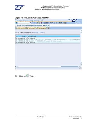 Componente : FI - Contabilidade Financeira 
Perfil Funcional: Analista de Ativo Fixo 
Objeto de Aprendizagem : Depreciação 
Versão: 2.0 
Instrução de trabalho 
Página 12 / 15 
Log de job para job RAPOST2000 / 19594201 
21. Clique em Voltar . 
 