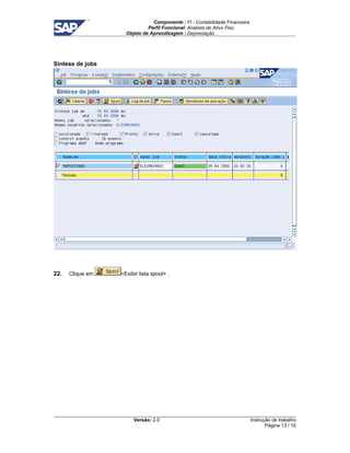 Componente : FI - Contabilidade Financeira 
Perfil Funcional: Analista de Ativo Fixo 
Objeto de Aprendizagem : Depreciação 
Versão: 2.0 
Instrução de trabalho 
Página 13 / 15 
Síntese de jobs 
22. Clique em Exibir lista spool . 
 