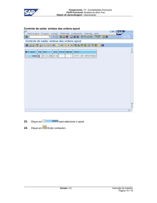 Componente : FI - Contabilidade Financeira 
Perfil Funcional: Analista de Ativo Fixo 
Objeto de Aprendizagem : Depreciação 
Versão: 2.0 
Instrução de trabalho 
Página 14 / 15 
Controle de saída: síntese das ordens spool 
23. Clique em para selecionar o spool. 
24. Clique em Exibir conteúdo . 
 