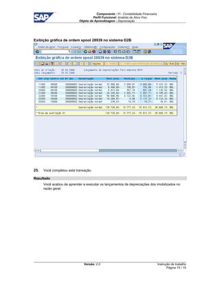 Componente : FI - Contabilidade Financeira 
Perfil Funcional: Analista de Ativo Fixo 
Objeto de Aprendizagem : Depreciação 
Versão: 2.0 
Instrução de trabalho 
Página 15 / 15 
Exibição gráfica de ordem spool 28939 no sistema D2B 
25. Você completou esta transação. 
Resultado 
Você acabou de aprender a executar os lançamentos de depreciações dos imobilizados no 
razão geral. 
