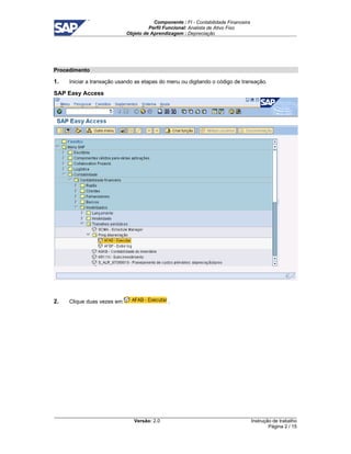 Componente : FI - Contabilidade Financeira 
Perfil Funcional: Analista de Ativo Fixo 
Objeto de Aprendizagem : Depreciação 
Versão: 2.0 
Instrução de trabalho 
Página 2 / 15 
Procedimento 
1. Iniciar a transação usando as etapas do menu ou digitando o código de transação. 
SAP Easy Access 
2. Clique duas vezes em . 
 