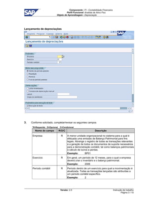 Componente : FI - Contabilidade Financeira 
Perfil Funcional: Analista de Ativo Fixo 
Objeto de Aprendizagem : Depreciação 
Versão: 2.0 
Instrução de trabalho 
Página 3 / 15 
Lançamento de depreciações 
3. Conforme solicitado, completar/revisar os seguintes campos: 
*R=Requerido O=Opcional C=Condicional 
Nome do campo R/O/C Descrição 
Empresa R A menor unidade organizacional no sistema para a qual é 
efetuada uma emissão de Balanço Patrimonial para fins 
legais. Abrange o registro de todas as transações relevantes 
e a geração de todos os documentos de suporte necessários 
para a demonstração contábil, tal como balanços patrimoniais 
e cálculo de lucros e perdas. 
Exemplo: BP01 
Exercício R Em geral, um período de 12 meses, para o qual a empresa 
deverá criar o inventário e o balanço patrimonial. 
Exemplo: 2006 
Período contábil R Período dentro de um exercício para qual a movimentação é 
atualizada. Todas as transações lançadas são atribuídas a 
um periodo contábil específico. 
Exemplo: 2 
 
