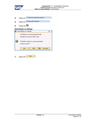 Componente : FI - Contabilidade Financeira 
Perfil Funcional: Analista de Ativo Fixo 
Objeto de Aprendizagem : Depreciação 
Versão: 2.0 
Instrução de trabalho 
Página 4 / 15 
4. Clique em . 
5. Clique em . 
6. Clique em . 
Delimitação no diálogo 
7. Clique em . 
 