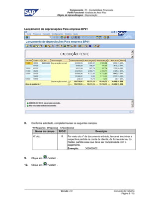 Componente : FI - Contabilidade Financeira 
Perfil Funcional: Analista de Ativo Fixo 
Objeto de Aprendizagem : Depreciação 
Versão: 2.0 
Instrução de trabalho 
Página 5 / 15 
Lançamento de depreciações Para empresa BP01 
8. Conforme solicitado, completar/revisar os seguintes campos: 
*R=Requerido O=Opcional C=Condicional 
Nome do campo R/O/C Descrição 
Nº doc. R Por meio do nº de documento entrado, tenta-se encontrar a 
respectiva partida na conta de cliente, de fornecedor ou do 
Razão, partida essa que deve ser compensada com o 
pagamento. 
Exemplo: 300000002 
9. Clique em Voltar . 
10. Clique em Voltar . 
 