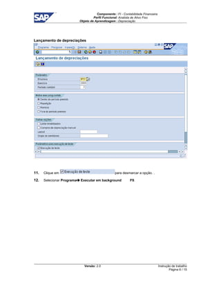 Componente : FI - Contabilidade Financeira 
Perfil Funcional: Analista de Ativo Fixo 
Objeto de Aprendizagem : Depreciação 
Versão: 2.0 
Instrução de trabalho 
Página 6 / 15 
Lançamento de depreciações 
11. Clique em para desmarcar a opção. . 
12. Selecionar Programa Executar em background F9. 
 