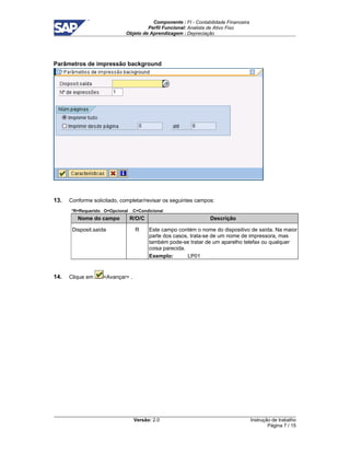 Componente : FI - Contabilidade Financeira 
Perfil Funcional: Analista de Ativo Fixo 
Objeto de Aprendizagem : Depreciação 
Versão: 2.0 
Instrução de trabalho 
Página 7 / 15 
Parâmetros de impressão background 
13. Conforme solicitado, completar/revisar os seguintes campos: 
*R=Requerido O=Opcional C=Condicional 
Nome do campo R/O/C Descrição 
Disposit.saída R Este campo contém o nome do dispositivo de saída. Na maior 
parte dos casos, trata-se de um nome de impressora, mas 
também pode-se tratar de um aparelho telefax ou qualquer 
coisa parecida. 
Exemplo: LP01 
14. Clique em Avançar . 
 