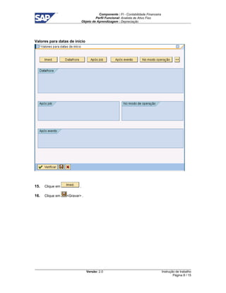 Componente : FI - Contabilidade Financeira 
Perfil Funcional: Analista de Ativo Fixo 
Objeto de Aprendizagem : Depreciação 
Versão: 2.0 
Instrução de trabalho 
Página 8 / 15 
Valores para datas de início 
15. Clique em . 
16. Clique em Gravar . 
 