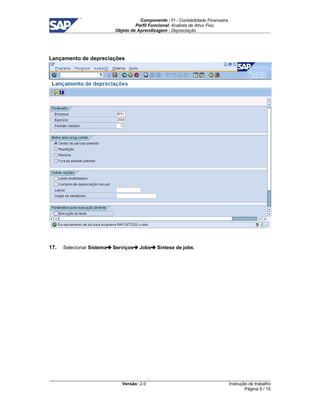 Componente : FI - Contabilidade Financeira 
Perfil Funcional: Analista de Ativo Fixo 
Objeto de Aprendizagem : Depreciação 
Versão: 2.0 
Instrução de trabalho 
Página 9 / 15 
Lançamento de depreciações 
17. Selecionar Sistema Serviços Jobs Síntese de jobs. 
 