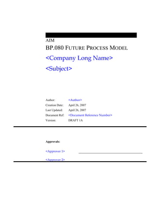 AIM
BP.080 FUTURE PROCESS MODEL
<Company Long Name>
<Subject>
Author: <Author>
Creation Date: April 26, 2007
Last Updated: April 26, 2007
Document Ref: <Document Reference Number>
Version: DRAFT 1A
Approvals:
<Approver 1>
<Approver 2>
 