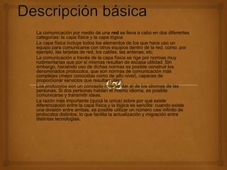 La comunicación por medio de una red se lleva a cabo en dos diferentes
categorías: la capa física y la capa lógica.
La capa física incluye todos los elementos de los que hace uso un
equipo para comunicarse con otros equipos dentro de la red, como, por
ejemplo, las tarjetas de red, los cables, las antenas, etc.
La comunicación a través de la capa física se rige por normas muy
rudimentarias que por sí mismas resultan de escasa utilidad. Sin
embargo, haciendo uso de dichas normas es posible construir los
denominados protocolos, que son normas de comunicación más
complejas (mejor conocidas como de alto nivel), capaces de
proporcionar servicios que resultan útiles.
Los protocolos son un concepto muy similar al de los idiomas de las
personas. Si dos personas hablan el mismo idioma, es posible
comunicarse y transmitir ideas.
La razón más importante (quizá la única) sobre por qué existe
diferenciación entre la capa física y la lógica es sencilla: cuando existe
una división entre ambas, es posible utilizar un número casi infinito de
protocolos distintos, lo que facilita la actualización y migración entre
distintas tecnologías.

 