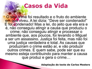 O seu crime foi resultado e o fruto do ambiente
em que viveu. A lei dizia: “Deve ser condenado!”
E foi condenado! Mas a lei, do jeito que ela era e
é, não conseguiu atingir a causa que produziu o
crime; não conseguiu atingir e processar o
ambiente que, aos poucos, foi levando o Miguel
a ser um assassino. Justiça foi feita, mas não foi
uma justiça verdadeira e total. As causas que
produziram o crime estão aí, e vão produzir
outros crimes. E quem sabe, pode ser que eu
mesmo esteja contribuindo para manter a causa
que produz e gera o crime…
Adaptação de texto de Carlos Mesters

 