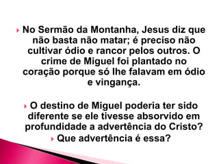 

No Sermão da Montanha, Jesus diz que
não basta não matar; é preciso não
cultivar ódio e rancor pelos outros. O
crime de Miguel foi plantado no
coração porque só lhe falavam em ódio
e vingança.
O destino de Miguel poderia ter sido
diferente se ele tivesse absorvido em
profundidade a advertência do Cristo?
 Que advertência é essa?



 