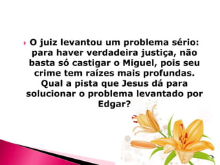 O juiz levantou um problema sério:
para haver verdadeira justiça, não
basta só castigar o Miguel, pois seu
crime tem raízes mais profundas.
Qual a pista que Jesus dá para
solucionar o problema levantado por
Edgar?



 