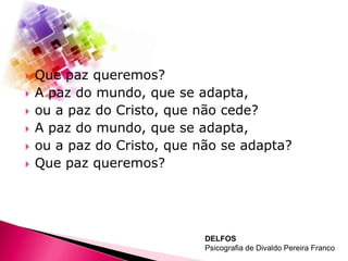 








Que paz queremos?
A paz do mundo, que se adapta,
ou a paz do Cristo, que não cede?
A paz do mundo, que se adapta,
ou a paz do Cristo, que não se adapta?
Que paz queremos?

DELFOS
Psicografia de Divaldo Pereira Franco

 