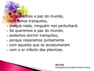 









Se queremos a paz do mundo,
estejamos tranquilos,
porque nada, ninguém nos perturbará.
Se queremos a paz do mundo,
podemos dormir tranquilos,
porque respiramos juntamente
com aqueles que se acostumaram
com o ar infecto das planícies.

DELFOS
Psicografia de Divaldo Pereira Franco

 