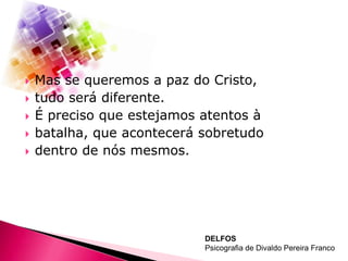 






Mas se queremos a paz do Cristo,
tudo será diferente.
É preciso que estejamos atentos à
batalha, que acontecerá sobretudo
dentro de nós mesmos.

DELFOS
Psicografia de Divaldo Pereira Franco

 