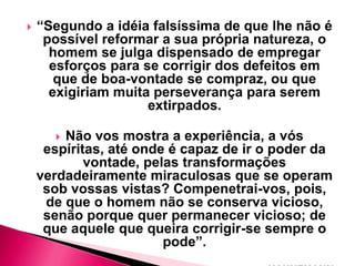 

“Segundo a idéia falsíssima de que lhe não é
possível reformar a sua própria natureza, o
homem se julga dispensado de empregar
esforços para se corrigir dos defeitos em
que de boa-vontade se compraz, ou que
exigiriam muita perseverança para serem
extirpados.
Não vos mostra a experiência, a vós
espíritas, até onde é capaz de ir o poder da
vontade, pelas transformações
verdadeiramente miraculosas que se operam
sob vossas vistas? Compenetrai-vos, pois,
de que o homem não se conserva vicioso,
senão porque quer permanecer vicioso; de
que aquele que queira corrigir-se sempre o
pode”.


 