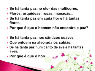 








Se há tanta paz no olor das multicores,
Flores: orquídeas, rosas, manacás...
Se há tanta paz em cada flor e há tantas
flores,
Por que é que o homem não encontra a paz?

Se há tanta paz nos cânticos suaves
Que entoam na alvorada os sabiás,



Se há tanta paz num canto de ave e há tantas
aves,



Por que é que o homem não encontra a paz?

 