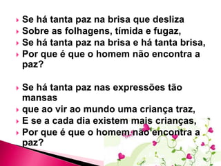Se há tanta paz na brisa que desliza
 Sobre as folhagens, tímida e fugaz,
 Se há tanta paz na brisa e há tanta brisa,
 Por que é que o homem não encontra a
paz?


Se há tanta paz nas expressões tão
mansas
 que ao vir ao mundo uma criança traz,
 E se a cada dia existem mais crianças,
 Por que é que o homem não encontra a
paz?


 