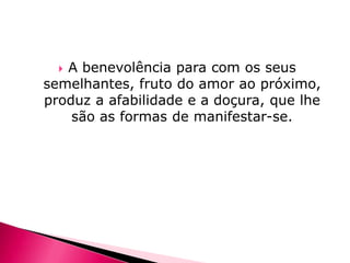 A benevolência para com os seus
semelhantes, fruto do amor ao próximo,
produz a afabilidade e a doçura, que lhe
são as formas de manifestar-se.


 