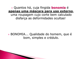 Quantos há, cuja fingida bonomia é
apenas uma máscara para uso externo,
uma roupagem cujo corte bem calculado
disfarça as deformidades ocultas!




BONOMIA... Qualidade do homem, que é
bom, simples e crédulo.

 