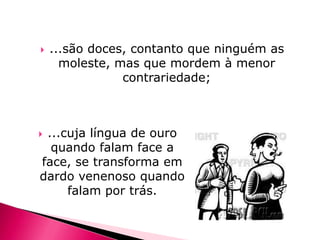 

...são doces, contanto que ninguém as
moleste, mas que mordem à menor
contrariedade;

...cuja língua de ouro
quando falam face a
face, se transforma em
dardo venenoso quando
falam por trás.



 