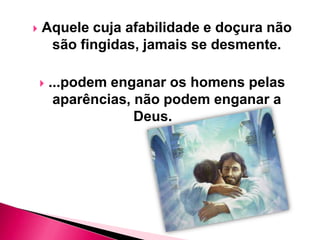 

Aquele cuja afabilidade e doçura não
são fingidas, jamais se desmente.


...podem enganar os homens pelas
aparências, não podem enganar a
Deus.

 