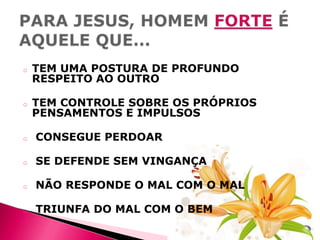 o

TEM UMA POSTURA DE PROFUNDO
RESPEITO AO OUTRO

o

TEM CONTROLE SOBRE OS PRÓPRIOS
PENSAMENTOS E IMPULSOS

o

CONSEGUE PERDOAR

o

SE DEFENDE SEM VINGANÇA

o

NÃO RESPONDE O MAL COM O MAL

o

TRIUNFA DO MAL COM O BEM

 