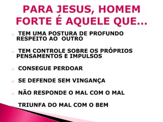 o

TEM UMA POSTURA DE PROFUNDO
RESPEITO AO OUTRO

o

TEM CONTROLE SOBRE OS PRÓPRIOS
PENSAMENTOS E IMPULSOS

o

CONSEGUE PERDOAR

o

SE DEFENDE SEM VINGANÇA

o

NÃO RESPONDE O MAL COM O MAL

o

TRIUNFA DO MAL COM O BEM

 