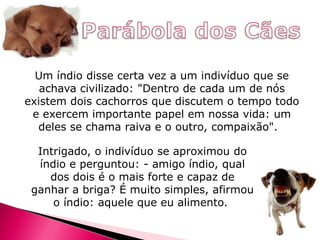Um índio disse certa vez a um indivíduo que se
achava civilizado: "Dentro de cada um de nós
existem dois cachorros que discutem o tempo todo
e exercem importante papel em nossa vida: um
deles se chama raiva e o outro, compaixão".
Intrigado, o indivíduo se aproximou do
índio e perguntou: - amigo índio, qual
dos dois é o mais forte e capaz de
ganhar a briga? É muito simples, afirmou
o índio: aquele que eu alimento.

 