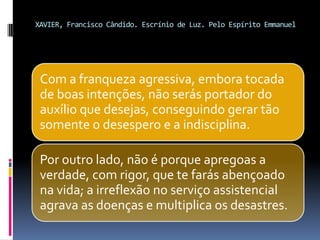 XAVIER, Francisco Cândido. Escrínio de Luz. Pelo Espírito Emmanuel
Com a franqueza agressiva, embora tocada
de boas intenções, não serás portador do
auxílio que desejas, conseguindo gerar tão
somente o desespero e a indisciplina.
Por outro lado, não é porque apregoas a
verdade, com rigor, que te farás abençoado
na vida; a irreflexão no serviço assistencial
agrava as doenças e multiplica os desastres.
 