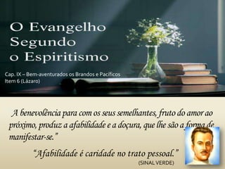 “A benevolênciapara comos seus semelhantes,fruto do amorao
próximo,produz a afabilidade e a doçura, quelhe são a formade
manifestar-se.”
Cap. IX – Bem-aventurados os Brandos e Pacíficos
Item 6 (Lázaro)
“Afabilidade é caridade no trato pessoal.”
(SINALVERDE)
 