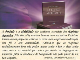 A bondade e a afabilidade são atributos essenciais dos Espíritos
depurados. Não têm ódio, nem aos homens, nem aos outros Espíritos.
Lamentam as fraquezas, criticam os erros, mas sempre com moderação,
sem fel e sem animosidade. Admita-se que os Espíritos
verdadeiramente bons não podem querer senão o bem e dizer senão
coisas boas e se concluirá que tudo o que denote, na linguagem dos
Espíritos, falta de bondade e de benignidade não pode provir de um
bom Espírito. (O LIVRO DOS MÉDIUNS, Item 264)
 