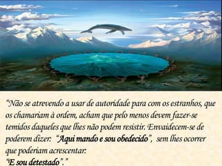 “Nãose atrevendo a usar de autoridade para com os estranhos,que
oschamariam à ordem,acham que pelo menosdevem fazer-se
temidosdaquelesque lhes não podem resistir.Envaidecem-sede
poderemdizer: “Aquimandoe souobedecido”, sem lhes ocorrer
quepoderiamacrescentar:
“E soudetestado”.”
 