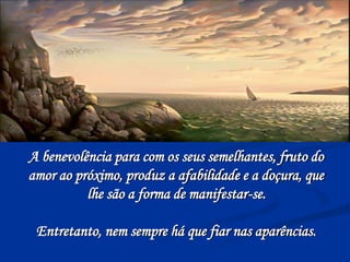 A benevolência para com os seus semelhantes, fruto do
amor ao próximo, produz a afabilidade e a doçura, que
lhe são a forma de manifestar-se.
Entretanto, nem sempre há que fiar nas aparências.
 