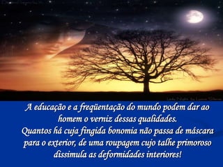A educação e a freqüentação do mundo podem dar ao
homem o verniz dessas qualidades.
Quantos há cuja fingida bonomia não passa de máscara
para o exterior, de uma roupagem cujo talhe primoroso
dissimula as deformidades interiores!
 