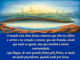 O mundo está cheio dessas criaturas que têm nos lábios
o sorriso e no coração o veneno; que são brandas, desde
que nada as agaste, mas que mordem à menor
contrariedade;
cuja língua, de ouro quando falam pela frente, se muda
em dardo peçonhento, quando estão por detrás.
 
