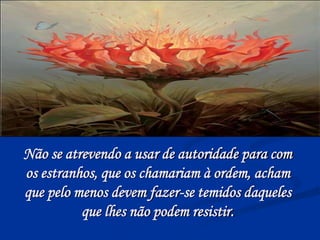 Não se atrevendo a usar de autoridade para com
os estranhos, que os chamariam à ordem, acham
que pelo menos devem fazer-se temidos daqueles
que lhes não podem resistir.
 