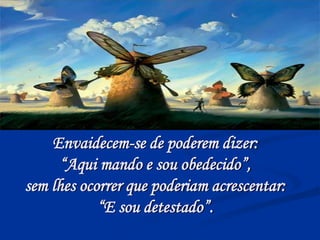 Envaidecem-se de poderem dizer:
“Aqui mando e sou obedecido”,
sem lhes ocorrer que poderiam acrescentar:
“E sou detestado”.
 