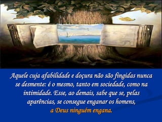 Aquele cuja afabilidade e doçura não são fingidas nunca
se desmente: é o mesmo, tanto em sociedade, como na
intimidade. Esse, ao demais, sabe que se, pelas
aparências, se consegue enganar os homens,
a Deus ninguém engana.
 