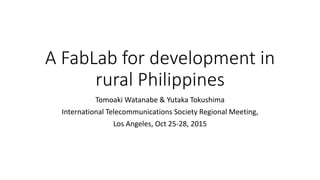 A FabLab for development in
rural Philippines
Tomoaki Watanabe & Yutaka Tokushima
International Telecommunications Society Regional Meeting,
Los Angeles, Oct 25-28, 2015
 