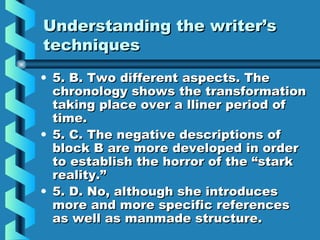 Understanding the writer’sUnderstanding the writer’s
techniquestechniques
• 5. B. Two different aspects. The5. B. Two different aspects. The
chronology shows the transformationchronology shows the transformation
taking place over a lliner period oftaking place over a lliner period of
time.time.
• 5. C. The negative descriptions of5. C. The negative descriptions of
block B are more developed in orderblock B are more developed in order
to establish the horror of the “starkto establish the horror of the “stark
reality.”reality.”
• 5. D. No, although she introduces5. D. No, although she introduces
more and more specific referencesmore and more specific references
as well as manmade structure.as well as manmade structure.
 