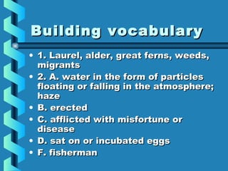 Building vocabularyBuilding vocabulary
• 1. Laurel, alder, great ferns, weeds,1. Laurel, alder, great ferns, weeds,
migrantsmigrants
• 2. A. water in the form of particles2. A. water in the form of particles
floating or falling in the atmosphere;floating or falling in the atmosphere;
hazehaze
• B. erectedB. erected
• C. afflicted with misfortune orC. afflicted with misfortune or
diseasedisease
• D. sat on or incubated eggsD. sat on or incubated eggs
• F. fishermanF. fisherman
 