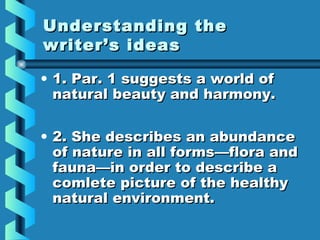 Understanding theUnderstanding the
writer’s ideaswriter’s ideas
• 1. Par. 1 suggests a world of1. Par. 1 suggests a world of
natural beauty and harmony.natural beauty and harmony.
• 2. She describes an abundance2. She describes an abundance
of nature in all formsof nature in all forms—flora and—flora and
fauna—in order to describe afauna—in order to describe a
comlete picture of the healthycomlete picture of the healthy
natural environment.natural environment.
 
