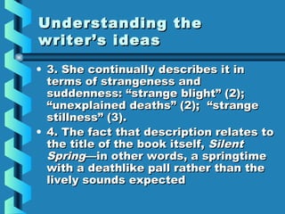 Understanding theUnderstanding the
writer’s ideaswriter’s ideas
• 3. She continually describes it in3. She continually describes it in
terms of strangeness andterms of strangeness and
suddenness: “strange blight” (2);suddenness: “strange blight” (2);
“unexplained deaths” (2); “strange“unexplained deaths” (2); “strange
stillness” (3).stillness” (3).
• 4. The fact that description relates to4. The fact that description relates to
the title of the book itself,the title of the book itself, SilentSilent
SpringSpring—in other words, a springtime—in other words, a springtime
with a deathlike pall rather than thewith a deathlike pall rather than the
lively sounds expectedlively sounds expected
 