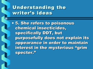 Understanding theUnderstanding the
writer’s ideaswriter’s ideas
• 5. She refers to poisonous5. She refers to poisonous
chemical insecticides,chemical insecticides,
specifically DDT, butspecifically DDT, but
purposefully does not explain itspurposefully does not explain its
appearance in order to maintainappearance in order to maintain
interest in the mysterious “griminterest in the mysterious “grim
specter.”specter.”
 